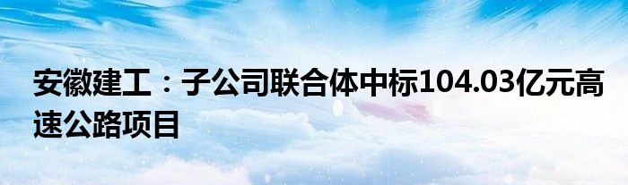 安徽建工：子公司联合体中标104.03亿元高速公路项目