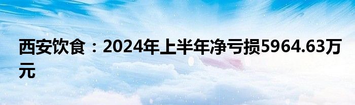 西安饮食：2024年上半年净亏损5964.63万元