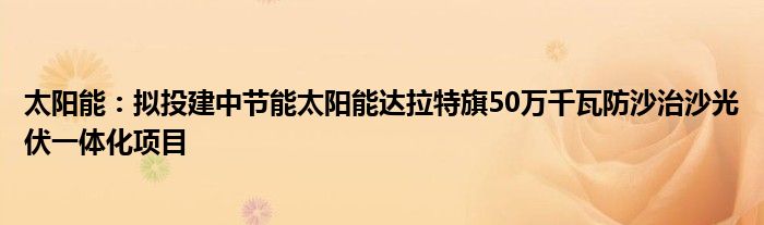 太阳能：拟投建中节能太阳能达拉特旗50万千瓦防沙治沙光伏一体化项目