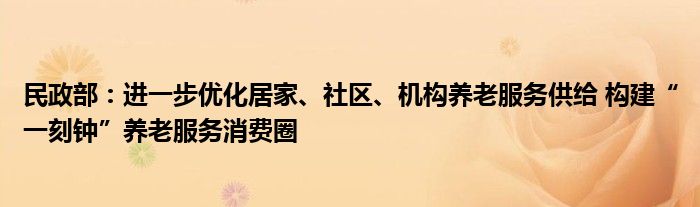 民政部：进一步优化居家、社区、机构养老服务供给 构建“一刻钟”养老服务消费圈