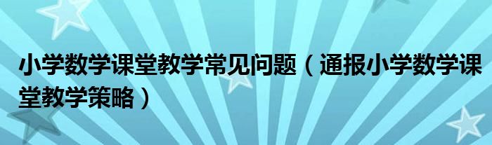 小学数学课堂教学常见问题（通报小学数学课堂教学策略）