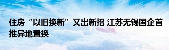 住房“以旧换新”又出新招 江苏无锡国企首推异地置换