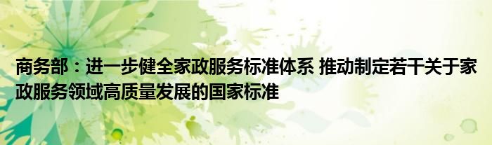 商务部：进一步健全家政服务标准体系 推动制定若干关于家政服务领域高质量发展的国家标准