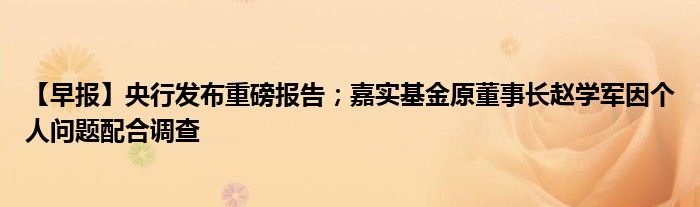 【早报】央行发布重磅报告；嘉实基金原董事长赵学军因个人问题配合调查