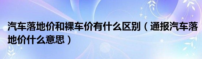 汽车落地价和裸车价有什么区别（通报汽车落地价什么意思）