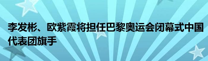 李发彬、欧紫霞将担任巴黎奥运会闭幕式中国代表团旗手