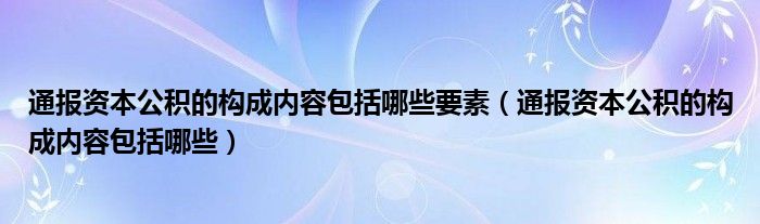 通报资本公积的构成内容包括哪些要素（通报资本公积的构成内容包括哪些）