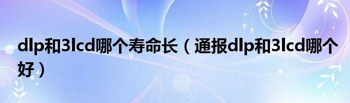 dlp和3lcd哪个寿命长（通报dlp和3lcd哪个好）