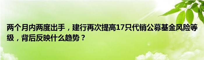 两个月内两度出手，建行再次提高17只代销公募基金风险等级，背后反映什么趋势？