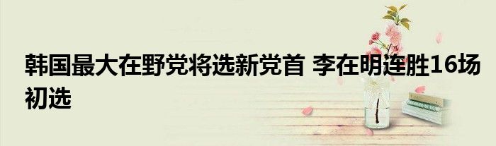 韩国最大在野党将选新党首 李在明连胜16场初选