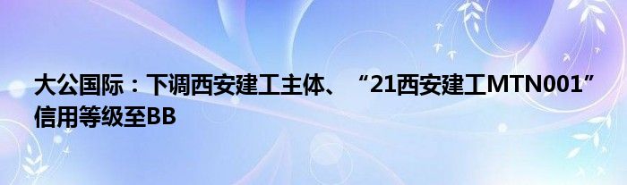 大公国际：下调西安建工主体、“21西安建工MTN001”信用等级至BB