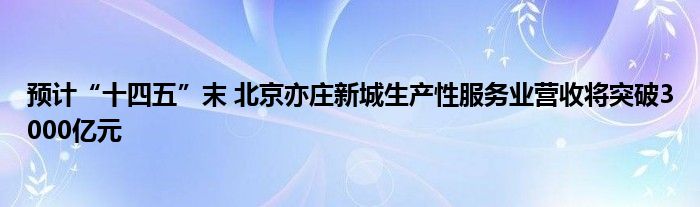 预计“十四五”末 北京亦庄新城生产性服务业营收将突破3000亿元