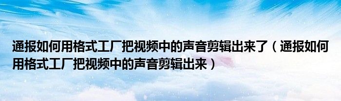 通报如何用格式工厂把视频中的声音剪辑出来了（通报如何用格式工厂把视频中的声音剪辑出来）