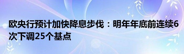 欧央行预计加快降息步伐：明年年底前连续6次下调25个基点