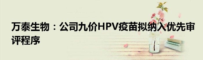 万泰生物：公司九价HPV疫苗拟纳入优先审评程序