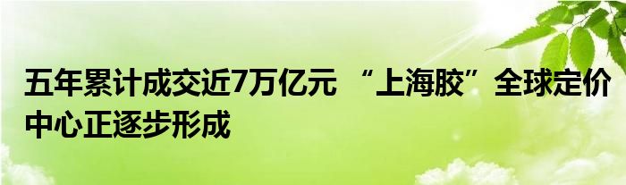 五年累计成交近7万亿元 “上海胶”全球定价中心正逐步形成