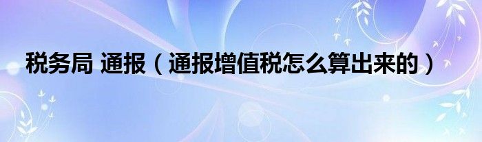 税务局 通报（通报增值税怎么算出来的）