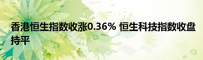 香港恒生指数收涨0.36% 恒生科技指数收盘持平