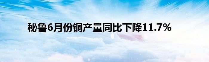 秘鲁6月份铜产量同比下降11.7%