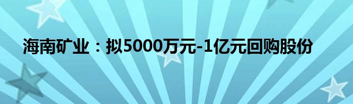 海南矿业：拟5000万元-1亿元回购股份