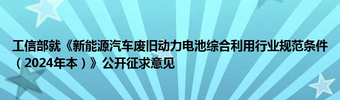 工信部就《新能源汽车废旧动力电池综合利用行业规范条件（2024年本）》公开征求意见