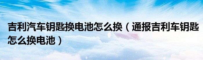 吉利汽车钥匙换电池怎么换（通报吉利车钥匙怎么换电池）