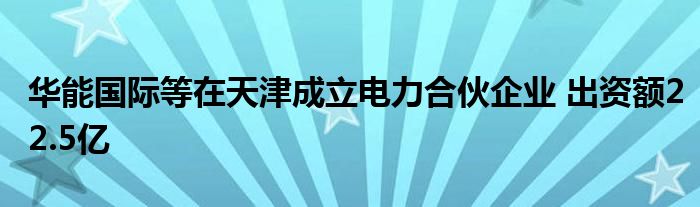 华能国际等在天津成立电力合伙企业 出资额22.5亿