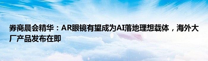 券商晨会精华：AR眼镜有望成为AI落地理想载体，海外大厂产品发布在即