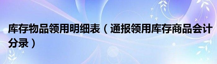 库存物品领用明细表（通报领用库存商品会计分录）