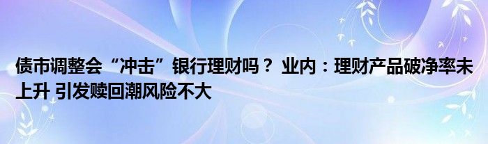 债市调整会“冲击”银行理财吗？ 业内：理财产品破净率未上升 引发赎回潮风险不大