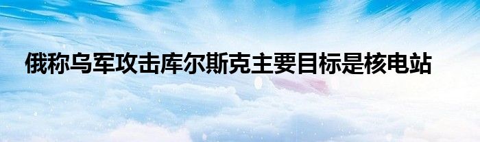 俄称乌军攻击库尔斯克主要目标是核电站