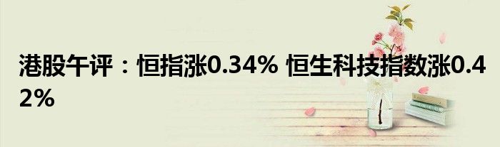 港股午评：恒指涨0.34% 恒生科技指数涨0.42%