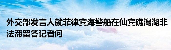 外交部发言人就菲律宾海警船在仙宾礁潟湖非法滞留答记者问