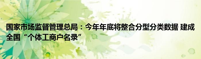 国家市场监督管理总局：今年年底将整合分型分类数据 建成全国“个体工商户名录”