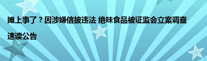 摊上事了？因涉嫌信披违法 绝味食品被证监会立案调查 |速读公告