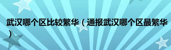 武汉哪个区比较繁华（通报武汉哪个区最繁华）