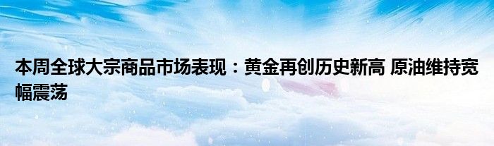 本周全球大宗商品市场表现：黄金再创历史新高 原油维持宽幅震荡