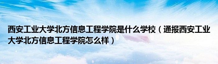 西安工业大学北方信息工程学院是什么学校（通报西安工业大学北方信息工程学院怎么样）