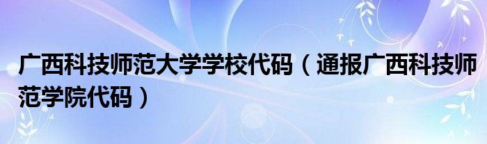 广西科技师范大学学校代码（通报广西科技师范学院代码）