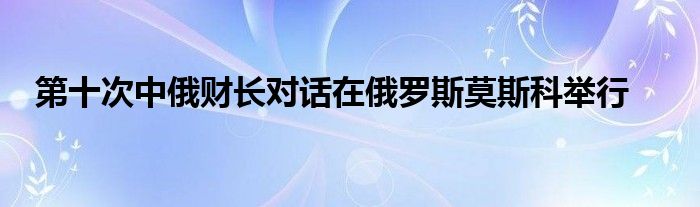 第十次中俄财长对话在俄罗斯莫斯科举行