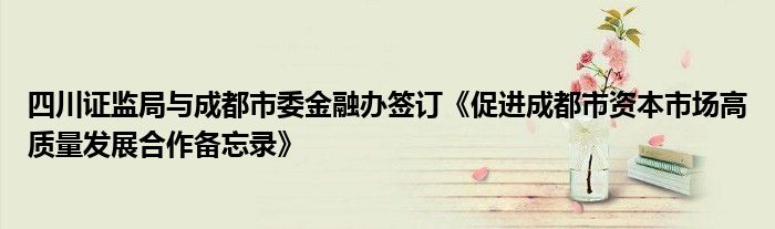 四川证监局与成都市委金融办签订《促进成都市资本市场高质量发展合作备忘录》