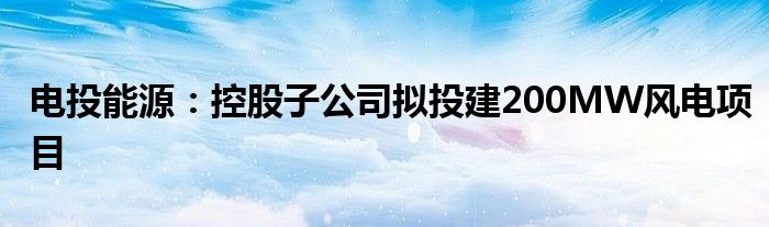 电投能源：控股子公司拟投建200MW风电项目