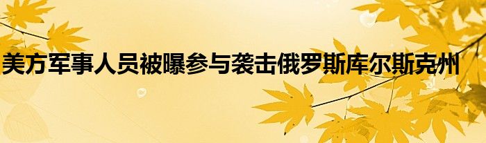 美方军事人员被曝参与袭击俄罗斯库尔斯克州