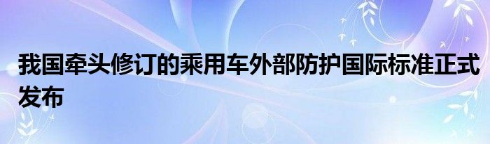 我国牵头修订的乘用车外部防护国际标准正式发布