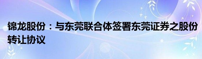 锦龙股份：与东莞联合体签署东莞证券之股份转让协议