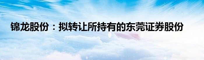 锦龙股份：拟转让所持有的东莞证券股份