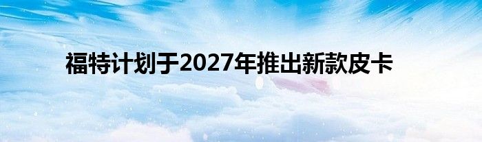 福特计划于2027年推出新款皮卡