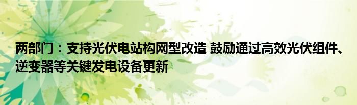 两部门：支持光伏电站构网型改造 鼓励通过高效光伏组件、逆变器等关键发电设备更新