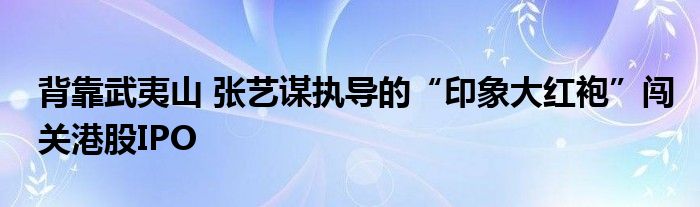 背靠武夷山 张艺谋执导的“印象大红袍”闯关港股IPO