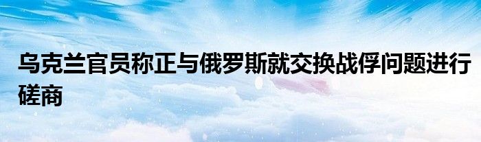 乌克兰官员称正与俄罗斯就交换战俘问题进行磋商